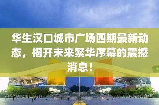 華生漢口城市廣場(chǎng)四期最新動(dòng)態(tài)，揭開(kāi)未來(lái)繁華序幕的震撼消息！