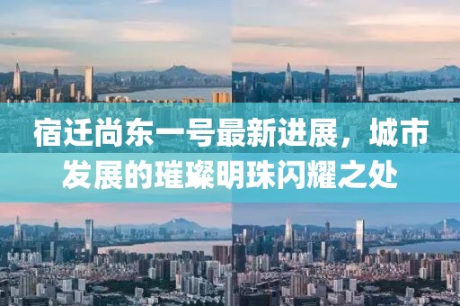 宿遷尚東一號最新進(jìn)展，城市發(fā)展的璀璨明珠閃耀之處