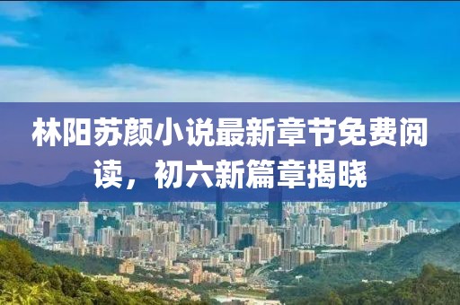 林陽(yáng)蘇顏小說(shuō)最新章節免費閱讀，初六新篇章揭曉