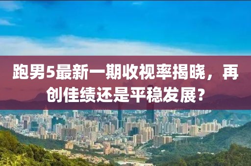 跑男5最新一期收視率揭曉，再創(chuàng  )佳績(jì)還是平穩發(fā)展？