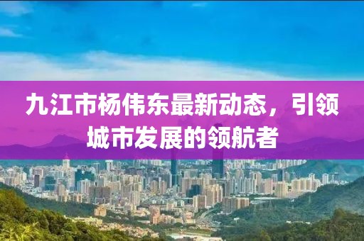 九江市楊偉東最新動(dòng)態(tài)，引領(lǐng)城市發(fā)展的領(lǐng)航者