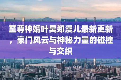 至尊神婿葉昊鄭漫兒最新更新，豪門(mén)風(fēng)云與神秘力量的碰撞與交織