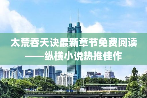太荒吞天訣最新章節免費閱讀——縱橫小說(shuō)熱推佳作