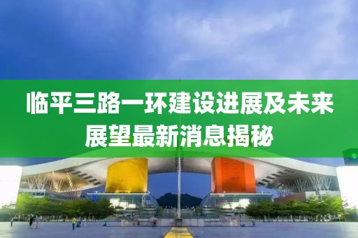 臨平三路一環(huán)建設進(jìn)展及未來(lái)展望最新消息揭秘