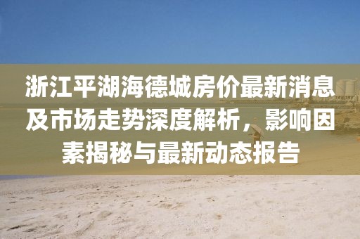 浙江平湖海德城房?jì)r(jià)最新消息及市場(chǎng)走勢深度解析，影響因素揭秘與最新動(dòng)態(tài)報告