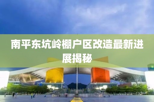 南平東坑嶺棚戶(hù)區改造最新進(jìn)展揭秘