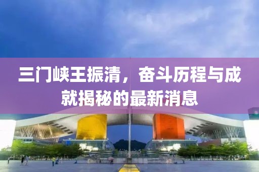三門(mén)峽王振清，奮斗歷程與成就揭秘的最新消息