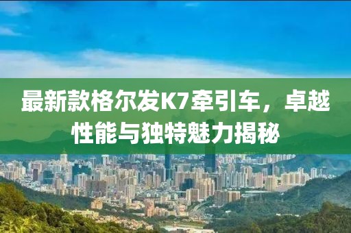 最新款格爾發(fā)K7牽引車(chē)，卓越性能與獨特魅力揭秘