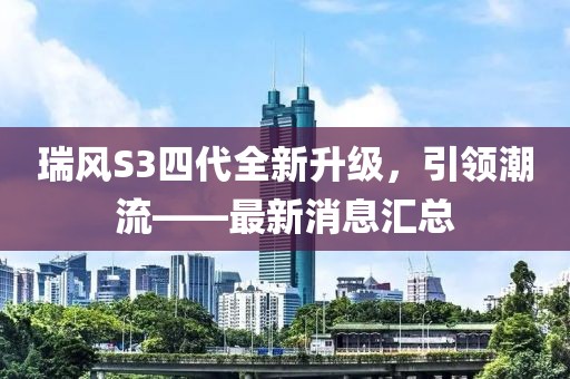 瑞風(fēng)S3四代全新升級，引領(lǐng)潮流——最新消息匯總