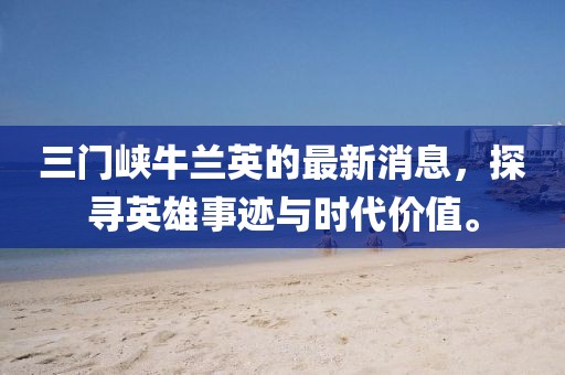 三門(mén)峽牛蘭英的最新消息，探尋英雄事跡與時(shí)代價(jià)值。
