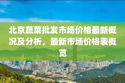 北京蔬菜批發(fā)市場(chǎng)價(jià)格最新概況及分析，最新市場(chǎng)價(jià)格表概覽