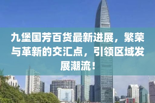 九堡國芳百貨最新進(jìn)展，繁榮與革新的交匯點(diǎn)，引領(lǐng)區域發(fā)展潮流！