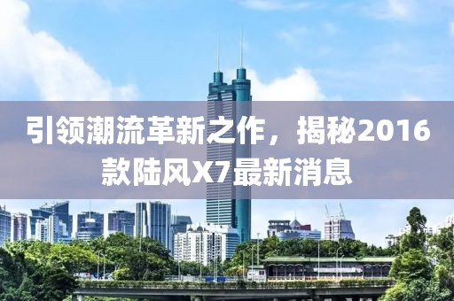 引領(lǐng)潮流革新之作，揭秘2016款陸風(fēng)X7最新消息