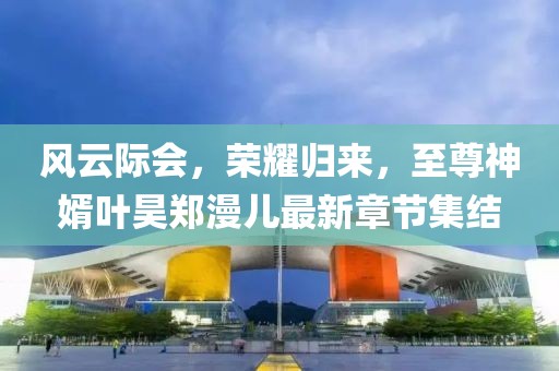 風(fēng)云際會(huì )，榮耀歸來(lái)，至尊神婿葉昊鄭漫兒最新章節集結