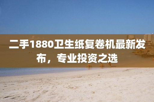 二手1880衛生紙復卷機最新發(fā)布，專(zhuān)業(yè)投資之選