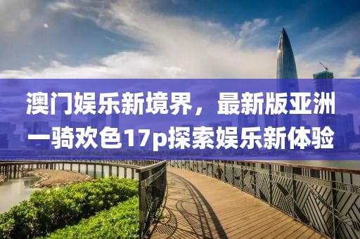 澳門(mén)娛樂(lè )新境界，最新版亞洲一騎歡色17p探索娛樂(lè )新體驗