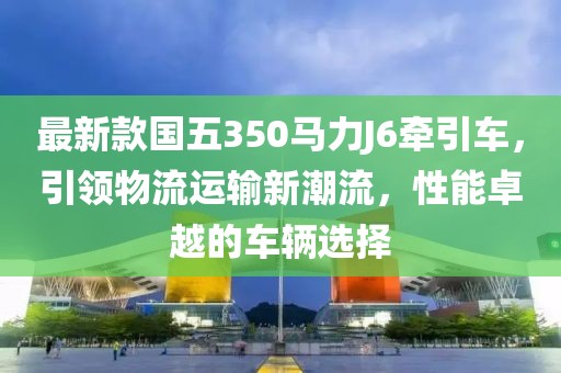 最新款國五350馬力J6牽引車(chē)，引領(lǐng)物流運輸新潮流，性能卓越的車(chē)輛選擇