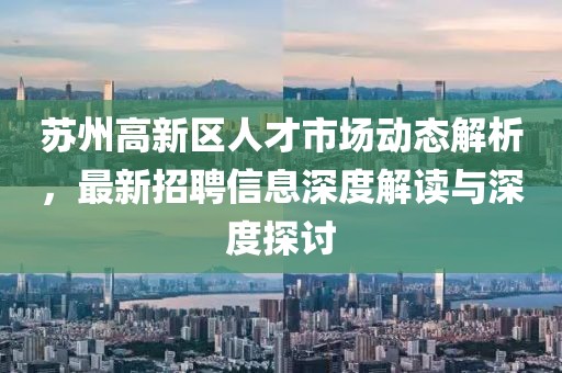 蘇州高新區人才市場(chǎng)動(dòng)態(tài)解析，最新招聘信息深度解讀與深度探討