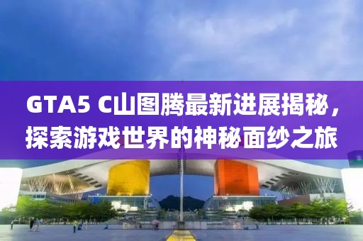 GTA5 C山圖騰最新進(jìn)展揭秘，探索游戲世界的神秘面紗之旅