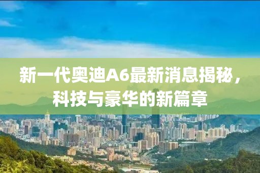 新一代奧迪A6最新消息揭秘，科技與豪華的新篇章