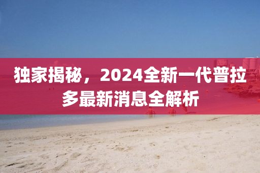 獨家揭秘，2024全新一代普拉多最新消息全解析