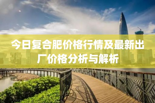 今日復合肥價(jià)格行情及最新出廠(chǎng)價(jià)格分析與解析