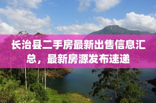長(cháng)治縣二手房最新出售信息匯總，最新房源發(fā)布速遞