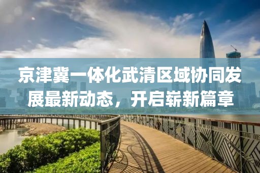 京津冀一體化武清區域協(xié)同發(fā)展最新動(dòng)態(tài)，開(kāi)啟嶄新篇章