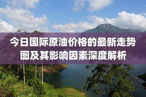 今日國際原油價(jià)格的最新走勢圖及其影響因素深度解析