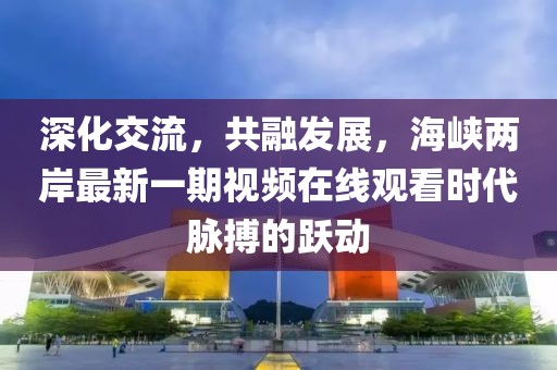 深化交流，共融發(fā)展，海峽兩岸最新一期視頻在線(xiàn)觀(guān)看時(shí)代脈搏的躍動(dòng)