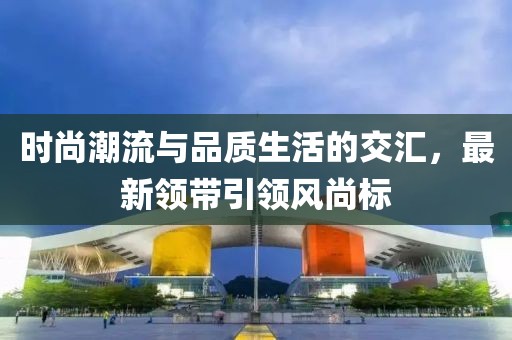 時(shí)尚潮流與品質(zhì)生活的交匯，最新領(lǐng)帶引領(lǐng)風(fēng)尚標