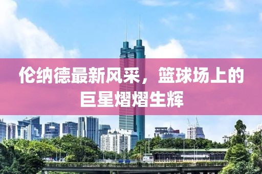 倫納德最新風(fēng)采，籃球場(chǎng)上的巨星熠熠生輝