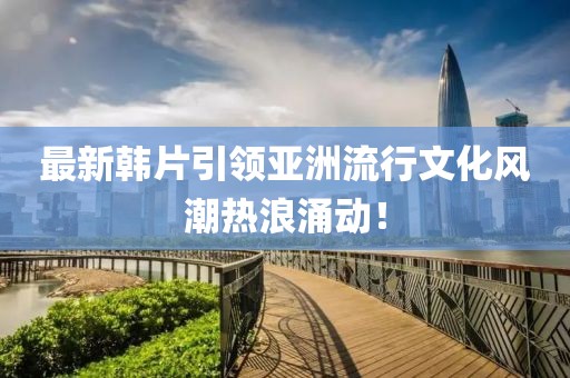最新韓片引領(lǐng)亞洲流行文化風(fēng)潮熱浪涌動(dòng)！