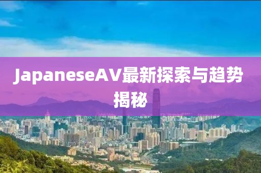 JapaneseAV最新探索與趨勢揭秘