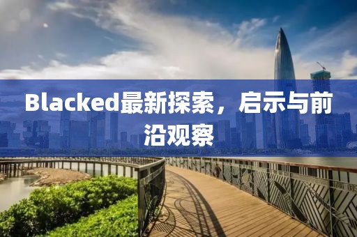 Blacked最新探索，啟示與前沿觀(guān)察