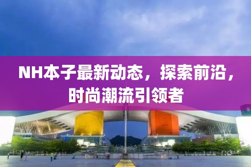 NH本子最新動(dòng)態(tài)，探索前沿，時(shí)尚潮流引領(lǐng)者