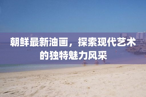 朝鮮最新油畫(huà)，探索現代藝術(shù)的獨特魅力風(fēng)采