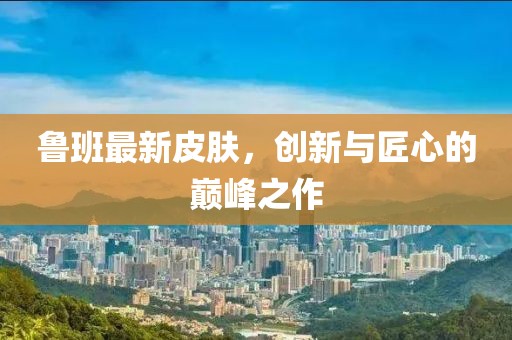 魯班最新皮膚，創(chuàng  )新與匠心的巔峰之作