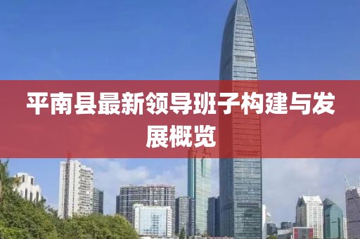 平南縣最新領(lǐng)導(dǎo)班子構(gòu)建與發(fā)展概覽