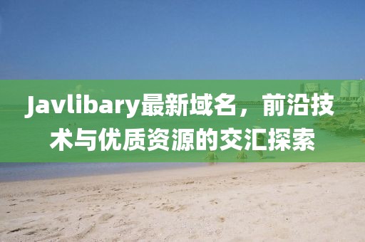 Javlibary最新域名，前沿技術(shù)與優(yōu)質(zhì)資源的交匯探索