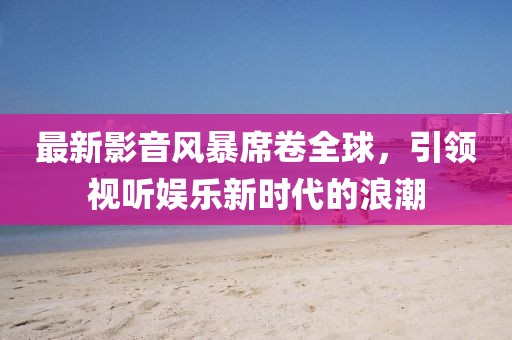 最新影音風(fēng)暴席卷全球，引領(lǐng)視聽(tīng)娛樂(lè )新時(shí)代的浪潮