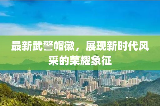 最新武警帽徽，展現新時(shí)代風(fēng)采的榮耀象征
