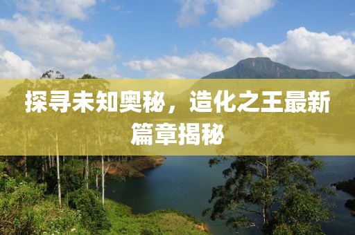 探尋未知奧秘，造化之王最新篇章揭秘
