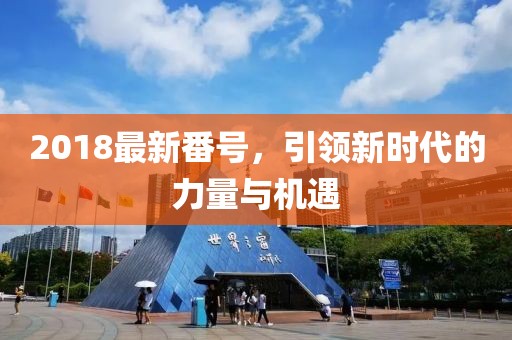 2018最新番號，引領(lǐng)新時(shí)代的力量與機遇