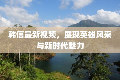 韓信最新視頻，展現英雄風(fēng)采與新時(shí)代魅力