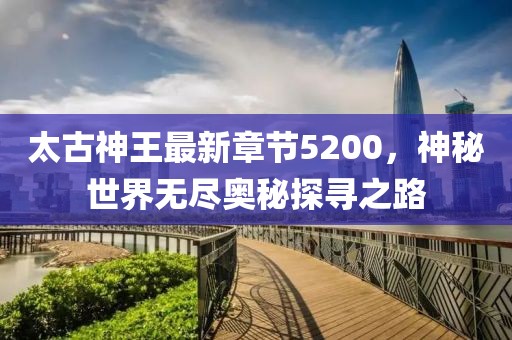 太古神王最新章節(jié)5200，神秘世界無盡奧秘探尋之路