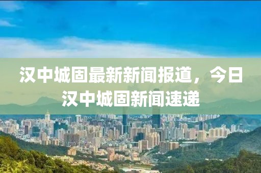 漢中城固最新新聞報(bào)道，今日漢中城固新聞速遞