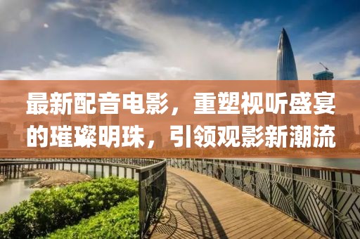 最新配音電影，重塑視聽(tīng)盛宴的璀璨明珠，引領(lǐng)觀(guān)影新潮流