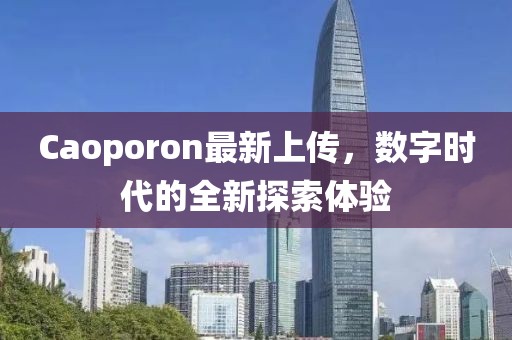 Caoporon最新上傳，數字時(shí)代的全新探索體驗