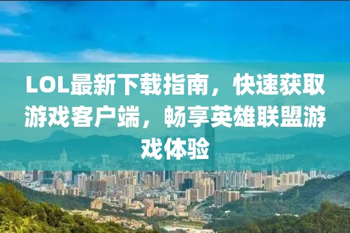 LOL最新下載指南，快速獲取游戲客戶(hù)端，暢享英雄聯(lián)盟游戲體驗